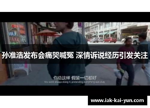 孙准浩发布会痛哭喊冤 深情诉说经历引发关注