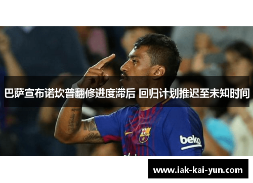 巴萨宣布诺坎普翻修进度滞后 回归计划推迟至未知时间