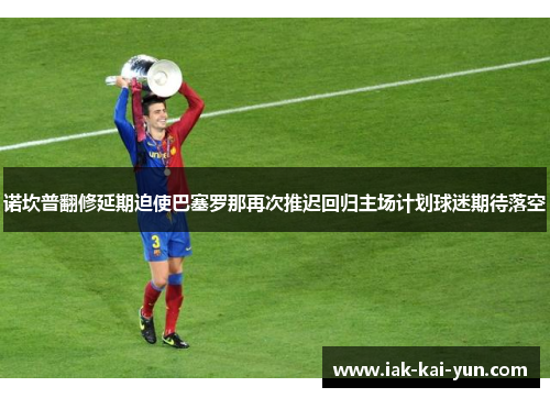 诺坎普翻修延期迫使巴塞罗那再次推迟回归主场计划球迷期待落空