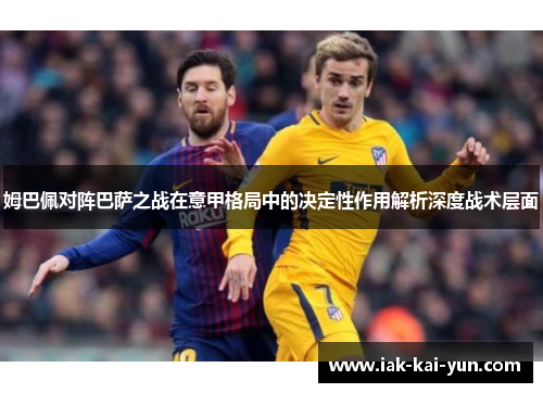 姆巴佩对阵巴萨之战在意甲格局中的决定性作用解析深度战术层面 姆巴佩对阵巴萨之战在意甲格局中的决定性作用解析深度战术层面