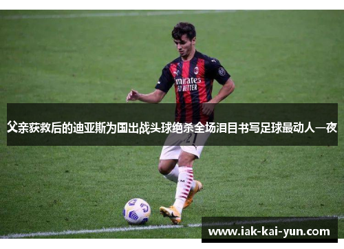 父亲获救后的迪亚斯为国出战头球绝杀全场泪目书写足球最动人一夜 父亲获救后的迪亚斯为国出战头球绝杀全场泪目书写足球最动人一夜
