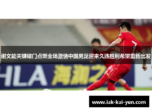 谢文能关键破门点燃全场激情中国男足迎来久违胜利希望重新出发 谢文能关键破门点燃全场激情中国男足迎来久违胜利希望重新出发