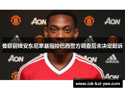 曼联前锋安东尼家暴指控巴西警方调查后未决定起诉 曼联前锋安东尼家暴指控巴西警方调查后未决定起诉